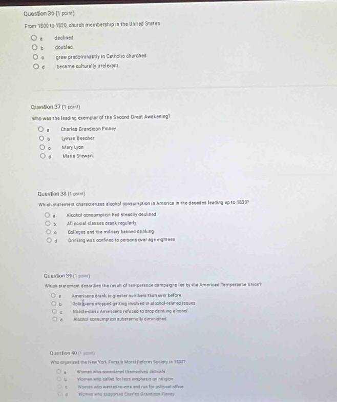 From 1800 to 1820, church membership in the United States
declined
b doubled .
。 grew predominantly in Catholio churches
d became culturally irrelevant
Question 37 (1 point)
Who was the leading exemplar of the Seoond Great Awakening?
Charles Grandison Finney
b Lyman Beecher
。 Mary Lyon
Maria Stewart
Question 38 (1 poim)
Which statement characterizes alcohol consumption in America in the decades leading up to 1830?
Aloohol consumption had steadily declined
b All social classes drank regularly
。 Colleges and the military banned drinking
d Drinking was confined to persons over age eighteen
Question 39 (1 pom)
Which stetement describes the resuh of temperance campaigns led by the American Temperance Union?
a Amerioans drank in grester numbers than ever before
b Politipians stopped getting involved in alcohol-related issues
Middle-class Americans refused to stop drinking alcohol
d Alochol eonsumption suberantially dimmished
Question 40 (1 p====)
Who organized the New York Female Moral Reform Society in 1833?
Women who considersd themselves radicals
b Women who called for less emphasis on religion
6 Womes who wanted to vote and run for political office
d Women who suppored Charles Orantison Finney