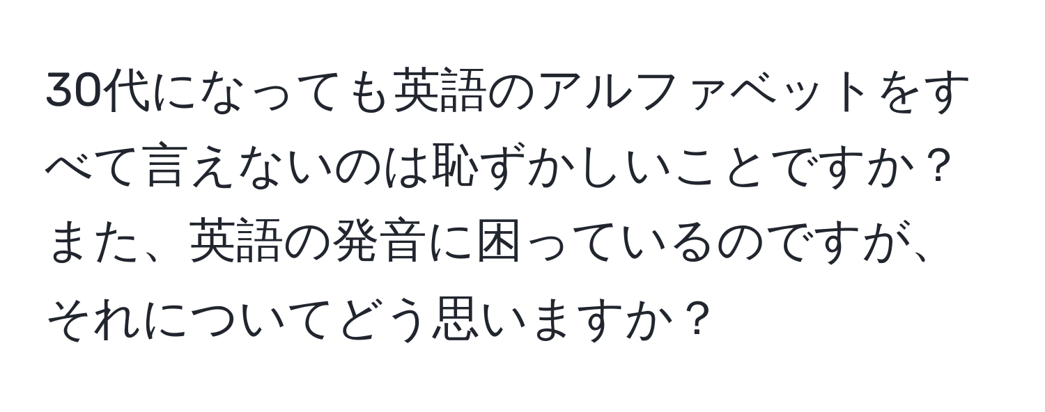 30代になっても英語のアルファベットをすべて言えないのは恥ずかしいことですか？また、英語の発音に困っているのですが、それについてどう思いますか？