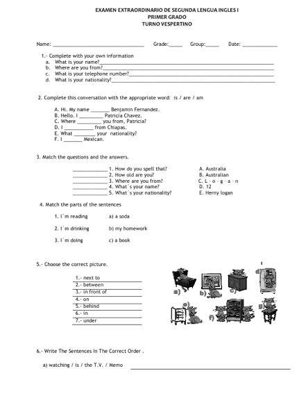 EXAMEN EXTRAORDINARIO DE SEGUNDA LENGUA INGLES I
TURNO VESPERTINO PRIMER GRADO
Narme:_ Grade _Group:_ Date:_
1.- Complete with your own information
b. Where are you from?_ a. What is your name?_
c. What is your telephone number?_
d. What is your nationality?_
2. Complete this conversation with the appropriate word: is / are / am
B. Hello. I A. Hi. My name_ Benjamán Fernandez
Patricia Chavez.
D. I C. Where you from, Patricia?
from Chiapas.
F. I E. What _your nationality
Mexican.
3. Match the questions and the answers.
_2. How old are you? 1. How do you spell that? B. Australian A. Australia
_3. Where are you from? 4. What's your name? C. L·o- g-a·n D. 12
_5. What's your nationality? E. Herny logan
4. Match the parts of the sentences
I, I'm reading a) a soda
2. I'm drinking b) my homewark
3. I'm doing c) a book
5.· Choose the correct picture.
1.- next to
3.- in front of 2. - between
a) b)
5. behind 4. - on
6.- in
7.- under
6.- Write The Sentences In The Carrect Order.
a) watching / is / the T.V. / Memo_