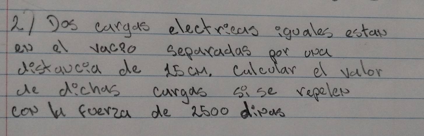 Dos cargds electricas eguales estars 
en a vaceo separadas por ya 
destavcia de 15 cM. culeolar et valor 
de dichas curgas s se repelet 
cow b foerza de 2500 dipes