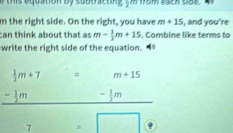 this equation by subtracting , m from each side. D 
m the right side. On the right, you have m+15 , and you're 
can think about that as m- 1/2 m+15. Combine like terms to 
write the right side of the equation. a
beginarrayr  1/2 m+7=m+15 -frac - 1/2 m
- 1/2 m^^(□ )° 
7
=□