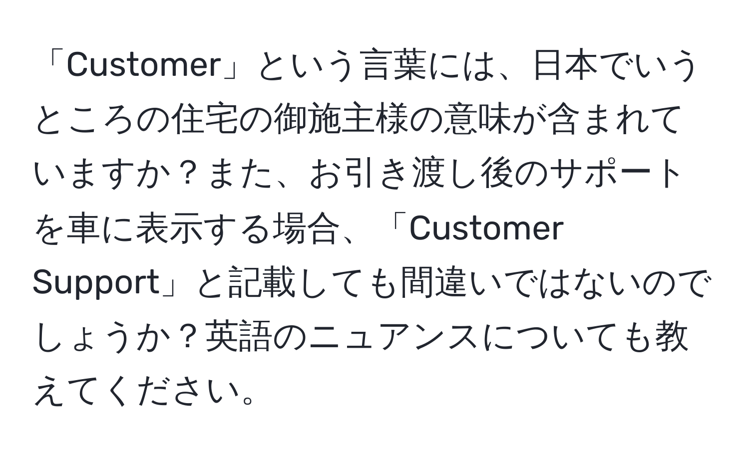 「Customer」という言葉には、日本でいうところの住宅の御施主様の意味が含まれていますか？また、お引き渡し後のサポートを車に表示する場合、「Customer Support」と記載しても間違いではないのでしょうか？英語のニュアンスについても教えてください。