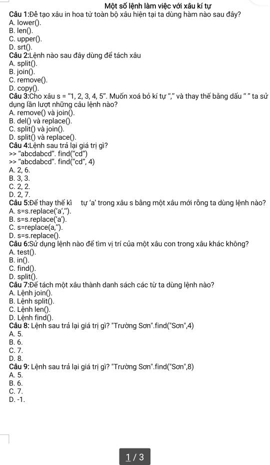 Một số lệnh làm việc với xâu kí tự
Câu 1:D tê tạo xâu in hoa từ toàn bộ xâu hiện tại ta dùng hàm nào sau đây?
A. lower().
B. len().
C. upper().
D. srt().
Câu 2:Lệnh nào sau đây dùng để tách xâu
A. split().
B. join().
C. remove().
D. copy().
Câu 3: Cho xâu s=''1,2,3,4,5''. Muốn xoá bỏ kí tự '',' và thay thế bằng dấu '' '' ta sử
dụng lần lượt những câu lệnh nào?
A. remove() và join().
B. del() và replace().
C. split() và join().
D. split() và replace().
Câu 4:Lệnh sau trá lại giá trị gì?
>> ''abcdabcd'', find (''cd'') “abcdabcd”. fin d(''cd'',4)
A. 2, 6.
B. 3, 3.
C. 2, 2.
D. 2, 7.
Câu 5:Đế thay thế kĩ tự 'a' trong xâu s bằng một xâu mới rỗng ta dùng lệnh nào?
A. s=s replace (''a'','').
B. s=s replace a
C. s=r replace (a,'').
D. s=s replace().
Câu 6:5 Sử dụng lệnh nào đế tìm vị trí của một xâu con trong xâu khác không?
A. test().
B. in().
C. find().
D. split().
Câu 7:Để tách một xâu thành danh sách các từ ta dùng lệnh nào?
A. Lệnh join().
B. Lệnh split().
C. Lệnh len().
D. Lệnh find().
Câu 8: Lệnh sau trá lại giá trị gì? "Trường Sơn".find("Sơn",4)
A. 5.
B. 6.
C. 7.
D. 8.
Câu 9: Lệnh sau trá lại giá trị gì? "Trường Sơn".find("Sơn",8)
A. 5.
B. 6.
C. 7.
D. -1.
1 / 3