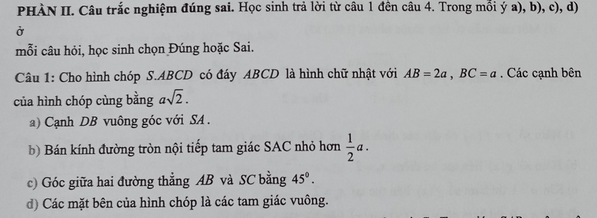 PHÀN II. Câu trắc nghiệm đúng sai. Học sinh trả lời từ câu 1 đên câu 4. Trong mỗi ý a), b), c), d) 
Ở 
mỗi câu hỏi, học sinh chọn Đúng hoặc Sai. 
Câu 1: Cho hình chóp S. ABCD có đáy ABCD là hình chữ nhật với AB=2a, BC=a. Các cạnh bên 
của hình chóp cùng bằng asqrt(2). 
a) Cạnh DB vuông góc với SA . 
b) Bán kính đường tròn nội tiếp tam giác SAC nhỏ hơn  1/2 a. 
c) Góc giữa hai đường thẳng AB và SC bằng 45°. 
d) Các mặt bên của hình chóp là các tam giác vuông.