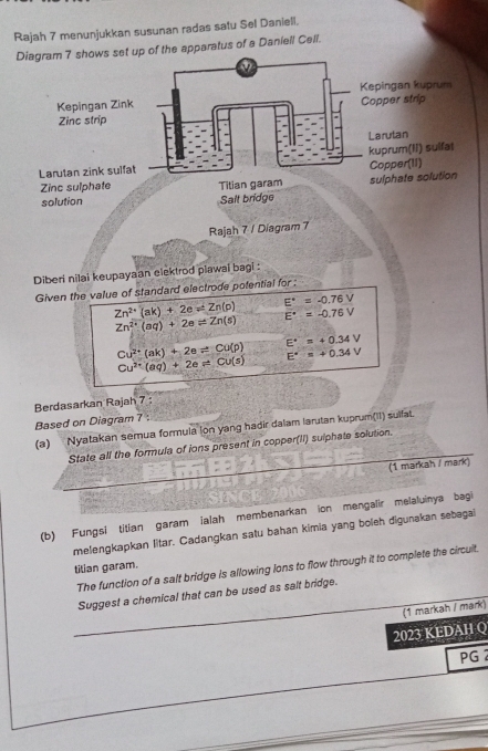 Rajah 7 menunjukkan susunan radas satu Sel Daniell. 
et up of the apparatus of a Daniell Cell. 
Rajah 7 / Diagram 7 
Diberi nilai keupayaan elektrod piawai bagi : 
Given the value of standard electrode potential for ;
Zn^(2+)(ak)+2e=Zn(p) E°=-0.76V
Zn^(2+)(aq)+2eleftharpoons Zn(s)
E^(·)=-0.76V
E^(·)=+0.34V
Cu^(2+)(ak)+2eleftharpoons Cu(p) E^+=+0.34V
Cu^(2+)(aq)+2e!= Cu(s)
Berdasarkan Rajah 7 : 
Based on Diagram 7 : 
(a) Nyatakan semua formula lon yang hadir dalam larutan kuprum(II) sulfat. 
State all the formula of ions present in copper(II) sulphate solution. 
(1 markah / mark) 
(b) Fungsi titian garam ialah membenarkan ion mengalir melaluinya bagi 
melengkapkan litar. Cadangkan satu bahan kimia yang boleh digunakan sebegal 
tilian garam. 
The function of a salt bridge is allowing lons to flow through it to complete the circuit. 
Suggest a chemical that can be used as salt bridge. 
(1 markah / mark) 
2023 KEDAH Q 
PG