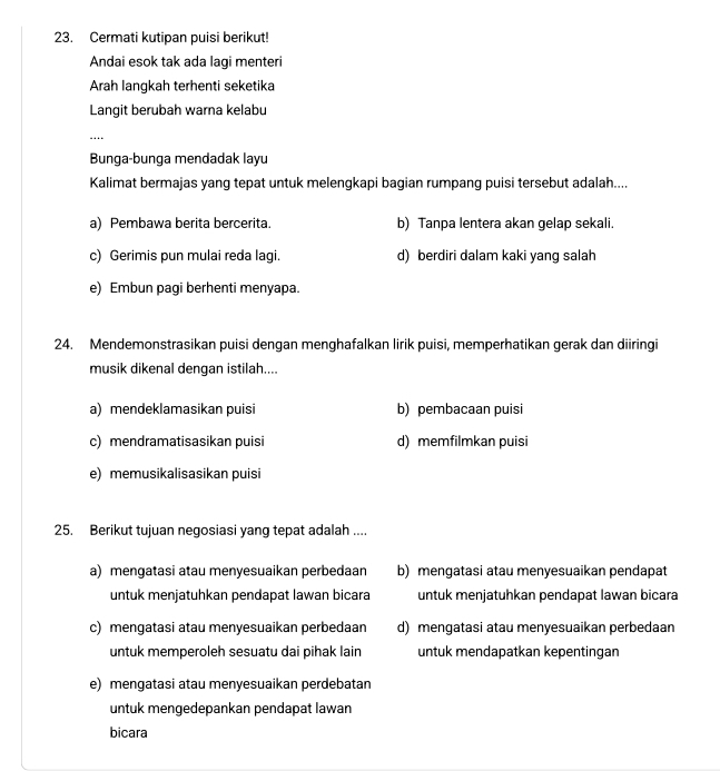 Cermati kutipan puisi berikut!
Andai esok tak ada lagi menteri
Arah langkah terhenti seketika
Langit berubah warna kelabu
_…
Bunga-bunga mendadak layu
Kalimat bermajas yang tepat untuk melengkapi bagian rumpang puisi tersebut adalah....
a) Pembawa berita bercerita. b) Tanpa lentera akan gelap sekali.
c) Gerimis pun mulai reda lagi. d) berdiri dalam kaki yang salah
e) Embun pagi berhenti menyapa.
24. Mendemonstrasikan puisi dengan menghafalkan lirik puisi, memperhatikan gerak dan diiringi
musik dikenal dengan istilah....
a) mendeklamasikan puisi b) pembacaan puisi
c) mendramatisasikan puisi d) memfilmkan puisi
e) memusikalisasikan puisi
25. Berikut tujuan negosiasi yang tepat adalah ....
a) mengatasi atau menyesuaikan perbedaan b) mengatasi atau menyesuaikan pendapat
untuk menjatuhkan pendapat lawan bicara untuk menjatuhkan pendapat lawan bicara
c) mengatasi atau menyesuaikan perbedaan d) mengatasi atau menyesuaikan perbedaan
untuk memperoleh sesuatu dai pihak lain untuk mendapatkan kepentingan
e) mengatasi atau menyesuaikan perdebatan
untuk mengedepankan pendapat lawan
bicara