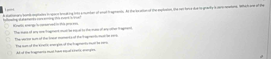 A stationary bomb explodes in space breaking into a number of small fragments. At the location of the explosion, the net force due to gravity is zero newtons. Which one of the
following statements concerning this event is true?
Kinetic energy is conserved in this process.
The mass of any one fragment must be equal to the mass of any other fragment.
The vector sum of the linear momenta of the fragments must be zero.
The sum of the kinetic energies of the fragments must be zero.
All of the fragments must have equal kinetic energies.