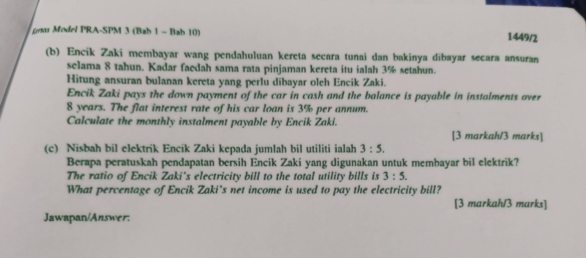 Kertos Model PRA-SPM 3 (Bab 1 - Bab 10) 
1449/2 
(b) Encik Zaki membayar wang pendahuluan kereta secara tunai dan bakinya dibayar secara ansuran 
selama 8 tahun. Kadar faedah sama rata pinjaman kereta itu ialah 3% setahun. 
Hitung ansuran bulanan kereta yang perlu dibayar olch Encik Zaki. 
Encik Zaki pays the down payment of the car in cash and the balance is payable in instalments over
8 years. The flat interest rate of his car loan is 3% per annum. 
Calculate the monthly instalment payable by Encik Zaki. 
[3 markah/3 marks] 
(c) Nisbah bil elektrik Encik Zaki kepada jumlah bil utiliti ialah 3:5. 
Berapa peratuskah pendapatan bersih Encik Zaki yang digunakan untuk membayar bil elektrik? 
The ratio of Encik Zaki's electricity bill to the total utility bills is 3:5. 
What percentage of Encik Zaki’s net income is used to pay the electricity bill? 
[3 markah/3 marks] 
Jawapan/Answer: