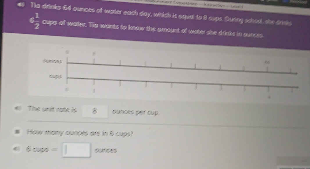 nsurement Conversions - Instruction - Level I 
Tia drinks 64 ounces of water each day, which is equal to 3 cups. During school, she drinks
6 1/2  cups of water. Tia wants to know the amount of water she drinks in ounces, 
The unit rate is 8 ounces per cup. 
How many ounces are in 8 cups?
6cups=□ ounces