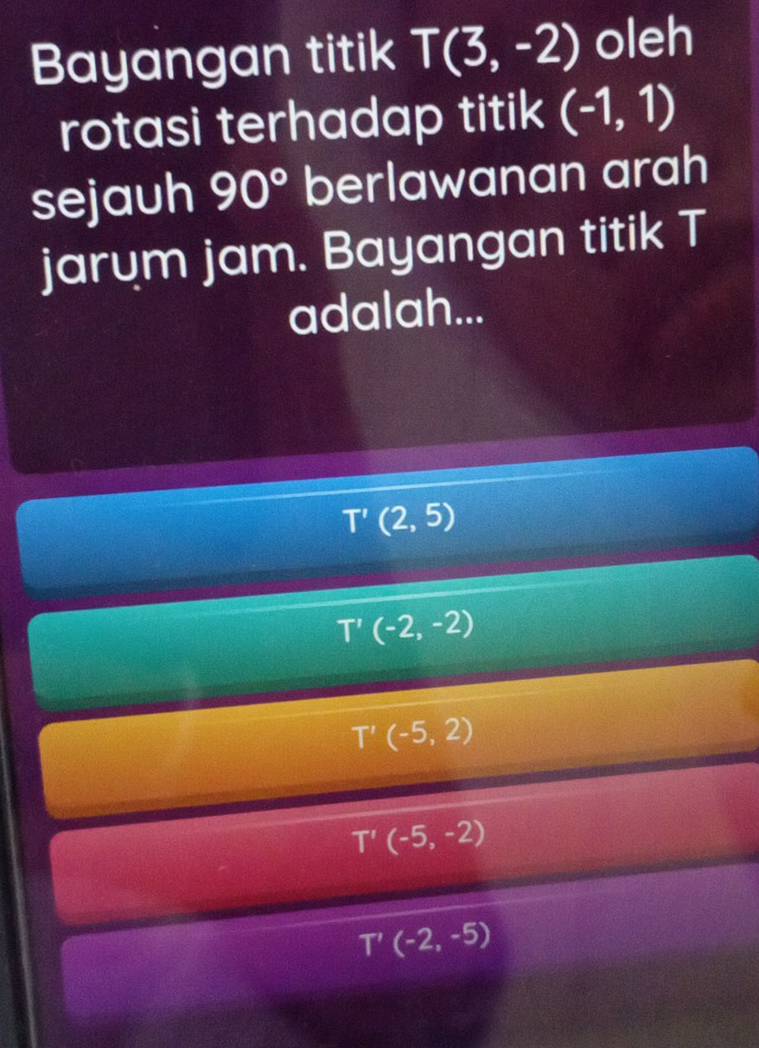 Bayangan titik T(3,-2) oleh
rotasi terhadap titik (-1,1)
sejauh 90° berlawanan arah
jarum jam. Bayangan titik T
adalah...
T'(2,5)
T'(-2,-2)
T'(-5,2)
T'(-5,-2)
T'(-2,-5)