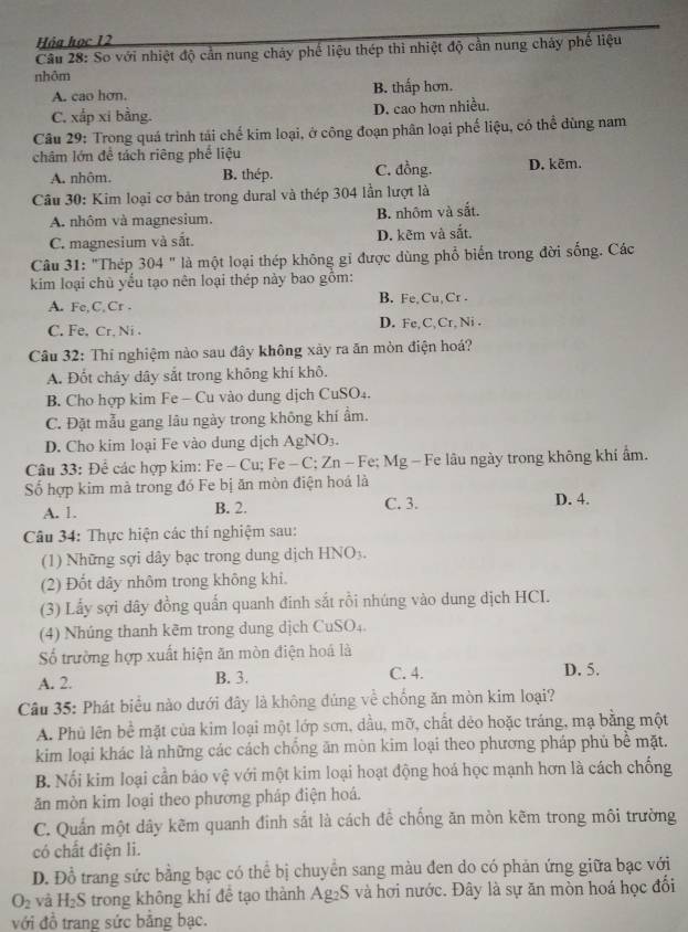 Hỏa học 12
Câu 28: So với nhiệt độ cần nung cháy phế liệu thép thi nhiệt độ cần nung chảy phế liệu
nhôm
A. cao hơn. B. thấp hơn.
C. xấp xi bằng. D. cao hơn nhiều,
Câu 29: Trong quá trình tái chế kim loại, ở công đoạn phân loại phế liệu, có thể đùng nam
châm lớn đề tách riêng phế liệu
A. nhôm. B. thép. C. đồng. D. kēm.
Câu 30: Kim loại cơ bản trong dural và thép 304 lần lượt là
A. nhôm và magnesium. B. nhôm và sắt.
C. magnesium và sắt. D. kẽm và sắt.
Câu 31: "Thép 304 " là một loại thép không gỉ được dùng phổ biển trong đời sống. Các
kim loại chù yểu tạo nên loại thép này bao gồm:
A. Fe,C,Cr . B. Fe,Cu, Cr .
C. Fe, Cr, Ni . D. Fe,C,Cr,Ni .
Câu 32: Thí nghiệm nào sau đây không xảy ra ăn mòn điện hoá?
A. Đốt chảy dây sắt trong không khí khô.
B. Cho hợp kim Fe - Cu vào dung dịch CuSO₄.
C. Đặt mẫu gang lâu ngày trong không khí ẩm.
D. Cho kim loại Fe vào dung dịch AgNO₃.
Câu 33: Để các hợp kim: Fe - Cu; Fe - C; Zn - Fe; Mg - Fe lâu ngày trong không khí ẩm.
Số hợp kim mà trong đó Fe bị ăn mòn điện hoá là
A. 1. B. 2. C. 3. D. 4.
Câu 34: Thực hiện các thí nghiệm sau:
(1) Những sợi dây bạc trong dung dịch HNO_3.
(2) Đốt dây nhôm trong không khi.
(3) Lấy sợi dây đồng quấn quanh đinh sắt rồi nhúng vào dung dịch HCI.
(4) Nhúng thanh kẽm trong dung dịch CuSO₄.
Số trường hợp xuất hiện ăn mòn điện hoá là
A. 2. B. 3. C. 4. D. 5.
Câu 35: Phát biểu nào dưới đây là không đúng về chống ăn mòn kim loại?
A. Phủ lên bề mặt của kim loại một lớp sơn, dầu, mỡ, chất dẻo hoặc tráng, mạ bằng một
kim loại khác là những các cách chống ăn mòn kim loại theo phương pháp phủ bề mặt.
B. Nối kim loại cần báo vệ với một kim loại hoạt động hoá học mạnh hơn là cách chống
ăn mòn kim loại theo phương pháp điện hoá.
C. Quần một dây kẽm quanh đinh sắt là cách để chống ăn mòn kẽm trong môi trường
có chất điện li.
D. Đồ trang sức bằng bạc có thể bị chuyển sang màu đen do có phản ứng giữa bạc với
O_2 và H_2S trong không khí đề tạo thành Ag₂S và hơi nước. Đây là sự ăn mòn hoá học đối
với đồ trang sức bằng bạc.