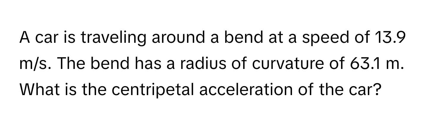 A car is traveling around a bend at a speed of 13.9 m/s. The bend has a radius of curvature of 63.1 m. What is the centripetal acceleration of the car?