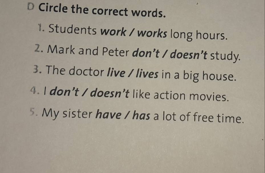 Circle the correct words. 
1. Students work / works long hours. 
2. Mark and Peter don’t / doesn’t study. 
3. The doctor live / lives in a big house. 
4. I don’t / doesn’t like action movies. 
. My sister have / has a lot of free time.