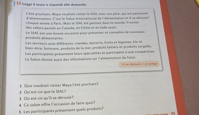 Leggi il testo e rispondi alle domande. 
L'été prochain, Maya voudrait visiter le SIAL avec son père, qui est passionné 
d'alimentation. C'est le Salon International de l'Alimentation et il se déroule* 
chaque année à Paris. Mais le SIAL est partout dans le monde: il existe 
des salons pareils au Canada, en Chine et en Inde aussi. 
Le SIAL est une bonne occasion pour présenter et connaître de nouveaux 
produits alimentaires. 
Les secteurs sont différents: viandes, épicerie, fruits et légumes, bio et 
bien-être, boissons, produits de la mer, produits laitiers et produits surgelés. 
Les participants présentent leurs spécialités et participent à une compétition. 
Le Salon donne aussi des informations sur l’alimentation du futur. 
*il se déroule = si svolge 
1 Que voudrait visiter Maya l'été prochain? 
2 Qu'est-ce que le SIAL? 
3 Où est-ce qu'il se déroule? 
4 Ce salon offre l'occasion de faire quoi? 
5 Les participants présentent quels produits? 
o inze 95