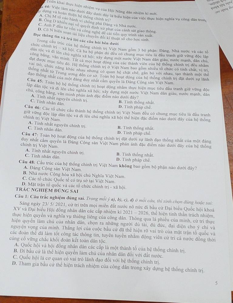 Triên khai thực hiện nhiệm vụ của Hội Nông dân nhiệm kì mới
ψυε ɔψου 8u
44: Việc làm nào dưới đây dưới đây là biểu hiện của việc thực hiện nghĩa vụ công dân trong
My dựng và hoàn thiện hệ thống chính trị?
A. Chị M tổ cáo hành vi chồng phá Đàng và Nhà nước
B. Ông D khiều nại về quyết định xử phạt của cảnh sát giao thông
C. Anh P đầu tư vốn và công nghệ đề cải tiền quy trình sản xuất.
D. Cô N biên soạn tài liệu chuyển đổi kĩ thuật số cho học sinh.
Đọc thông tin và trả lời các câu hỏi bên dưới
Trong cầu trúc của hệ thống chính trị Việt Nam gồm 3 bộ phận: Đâng, Nhà nước và các tả
chức chính trị - xã hội. Cả ba bộ phận đó đều có chung mục tiêu là đầu tranh giữ vững độc lận
dân tộc và di lên chủ nghĩa xã hội; xây dựng một nước Việt Nam dân giàu, nước mạnh, dân chủ
công bằng, văn minh. Tất cả mọi hoạt động của các thành viên của hệ thống chính trị đều nhằm
đạt được mục tiêu đó, Hệ thống chính trị ở Việt Nam bao gồm nhiều tổ chức có tính chất, vị tri
vai trò, chức năng khác nhau nhưng có quan hệ chặt chẽ, gắn bó với nhau, tạo thành một thể
thống nhất từ Trung ương đến cơ sở. Toàn bộ hoạt động của hệ thống chính trị đặt dưới sự lãnh
đạo thống nhất của một đảng duy nhất cảm quyên là Đảng Cộng sản Việt Nam.
Cầu 45: Toàn bộ hệ thống chính trị hoạt động nhằm thực hiện mục tiêu đầu tranh giữ vững độc
lập dân tộc và đi lên chủ nghĩa xã hội; xây dựng một nước Việt Nam dân giàu, nước mạnh, dân
chủ, công bằng, văn minh phản ảnh đặc điểm nào dưới đây?
A. Tính nhất nguyên chính trị. B. Tính thống nhất.
C. Tính nhân dân.
D. Tính pháp chế
Câu 46: Các tổ chức cầu thành hệ thống chính trị Việt Nam đều có chung mục tiêu là đầu tranh
giữ vừng độc lập dân tộc và đi lên chủ nghĩa xã hội thể hiện đặc điểm nào dưới đây của hệ thống
chính trị Việt Nam.
A. Tính nhất nguyên chính trị B. Tính thống nhất.
C. Tính nhân dân D. Tính pháp chế.
Câu 47: Toàn bộ hoạt động của hệ thống chính trị đặt dưới sự lãnh đạo thống nhất của một đâng
duy nhất cầm quyền là Đảng Cộng sản Việt Nam phản ánh đặc điểm nào dưới đây của hệ thống
chính trị Việt Nam.
A. Tính nhất nguyên chính trị. B. Tính thống nhất.
C. Tính nhân dân. D. Tính pháp chế.
Câu 48: Cấu trúc của hệ thống chính trị Việt Nam không bao gồm bộ phận nào dưới đây?
A. Đảng Cộng sản Việt Nam.
B. Nhà nước Cộng hòa xã hội chủ Nghĩa Việt Nam.
C. Các tổ chức Quốc tế có trụ sở tại Việt Nam.
D. Mặt trận tổ quốc và các tổ chức chính trị - xã hội.
trác nghiệm đúng sai
Câu 1: Câu trắc nghiệm đúng sai. Trong mỗi ý α), b), c), d) ở mỗi câu, thí sinh chọn đúng hoặc sai:
Sáng ngày 23/ 5/ 2021, cử tri trên mọi miền đất nước nô nức đi bầu cử Đại biểu Quốc hội khoá
XV và Đại biểu Hội đồng nhân dân các cấp nhiệm kì 2021 - 2026, thể hiện tinh thần trách nhiệm,
thực hiện quyền và nghĩa vụ thiêng liêng của công dân. Thông qua lá phiều của minh, cử tri thực
hiện quyền làm chủ của nhân dân, chọn ra những người dủ tài, đủ đức, đại diện cho ý chí và
nguyện vọng của mình. Thắng lợi của cuộc bầu cử đã thể hiện rõ vai trò của mặt trận tổ quốc và
các đoàn thể đã làm tốt công tác thông tin, tuyên tuyền nhằm động viên cử tri cả nước đồng thời
củng cố vững chắc khối đoàn kết toàn dân tộc.
A. Quốc hội và hội đồng nhân dân các cấp là một thành tố của hệ thống chính trị.
B. Đi bầu cử là thể hiện quyền làm chủ của nhân dân đối với đất nước.
C. Quốc hội là cơ quan có vai trò lãnh đạo đối với hệ thống chính trị.
D. Tham gia bầu cử thể hiện trách nhiệm của công dân trong xây dựng hệ thống chính trị.
5