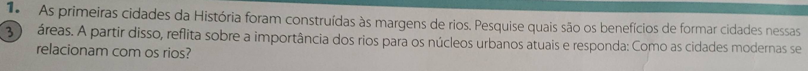 As primeiras cidades da História foram construídas às margens de rios. Pesquise quais são os benefícios de formar cidades nessas
3 áreas. A partir disso, reflita sobre a importância dos rios para os núcleos urbanos atuais e responda: Como as cidades modernas se 
relacionam com os rios?