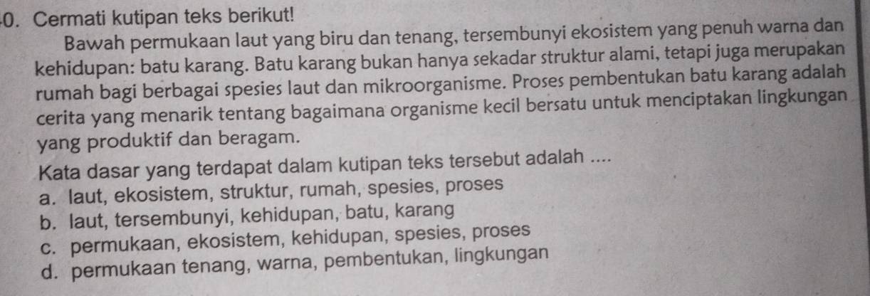 Cermati kutipan teks berikut!
Bawah permukaan laut yang biru dan tenang, tersembunyi ekosistem yang penuh warna dan
kehidupan: batu karang. Batu karang bukan hanya sekadar struktur alami, tetapi juga merupakan
rumah bagi berbagai spesies laut dan mikroorganisme. Proses pembentukan batu karang adalah
cerita yang menarik tentang bagaimana organisme kecil bersatu untuk menciptakan lingkungan
yang produktif dan beragam.
Kata dasar yang terdapat dalam kutipan teks tersebut adalah ....
a. laut, ekosistem, struktur, rumah, spesies, proses
b. laut, tersembunyi, kehidupan, batu, karang
c. permukaan, ekosistem, kehidupan, spesies, proses
d. permukaan tenang, warna, pembentukan, lingkungan