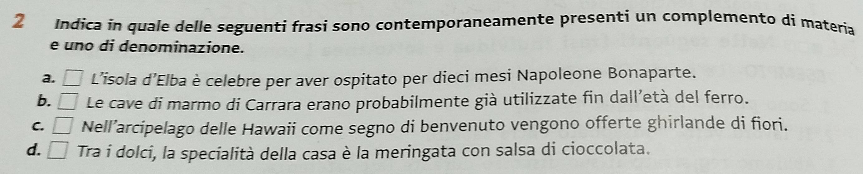 Indica in quale delle seguenti frasi sono contemporaneamente presenti un complemento di materia
e uno di denominazione.
a. □ L’isola d’Elba è celebre per aver ospitato per dieci mesi Napoleone Bonaparte.
b. □ Le cave di marmo di Carrara erano probabilmente già utilizzate fin dall’età del ferro.
C. □ Nell’arcipelago delle Hawaii come segno di benvenuto vengono offerte ghirlande di fiori.
d. □ Tra i dolci, la specialità della casa è la meringata con salsa di cioccolata.