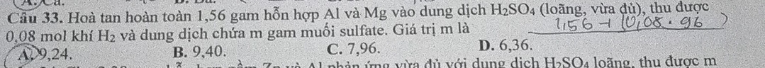 Cầu 33. Hoà tan hoàn toàn 1,56 gam hỗn hợp Al và Mg vào dung dịch H_2SO_4 (loãng, vừa đủ), thu được
)
0.08 mol khí H_2 và dung dịch chứa m gam muối sulfate. Giá trị m là
A, 9, 24. B. 9, 40. C. 7, 96. D. 6, 36.
nh ản ứng vừa đủ với dung dịch H₂SO₄ loãng, thu được m