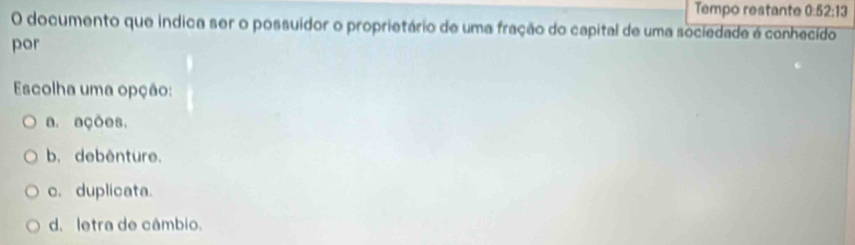 Tempo restante 0:52:13
O documento que indica ser o possuidor o proprietário de uma fração do capital de uma sociedade é conhecido
por
Escolha uma opção:
a. ações.
b. debênture.
c. duplicata.
d. letra de câmbio.