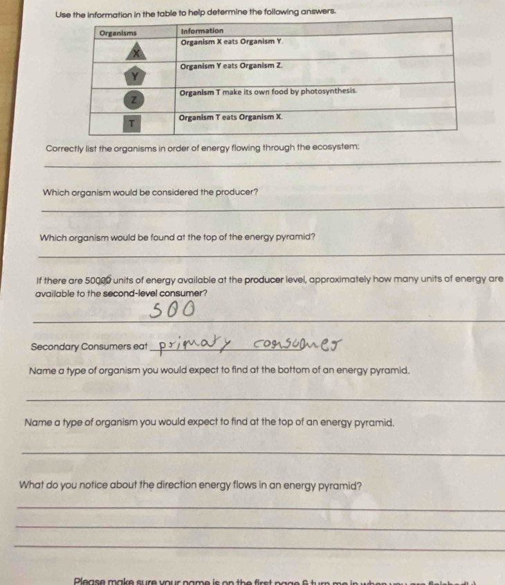 in the table to help determine the following answers. 
Correctly list the organisms in order of energy flowing through the ecosystem: 
_ 
Which organism would be considered the producer? 
_ 
Which organism would be found at the top of the energy pyramid? 
_ 
If there are 50000 units of energy available at the producer level, approximately how many units of energy are 
available to the second-level consumer? 
_ 
Secondary Consumers eat_ 
Name a type of organism you would expect to find at the bottom of an energy pyramid. 
_ 
Name a type of organism you would expect to find at the top of an energy pyramid. 
_ 
What do you notice about the direction energy flows in an energy pyramid? 
_ 
_ 
_ 
Please make sure your name is on the fir