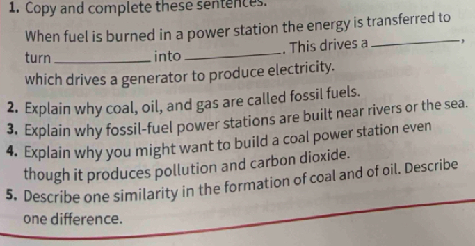 Copy and complete these sentences. 
When fuel is burned in a power station the energy is transferred to 
turn_ into_ . This drives a ., 
which drives a generator to produce electricity. 
2. Explain why coal, oil, and gas are called fossil fuels. 
3. Explain why fossil-fuel power stations are built near rivers or the sea. 
4. Explain why you might want to build a coal power station even 
though it produces pollution and carbon dioxide. 
5. Descríbe one similarity in the formation of coal and of oil. Describe 
one difference.