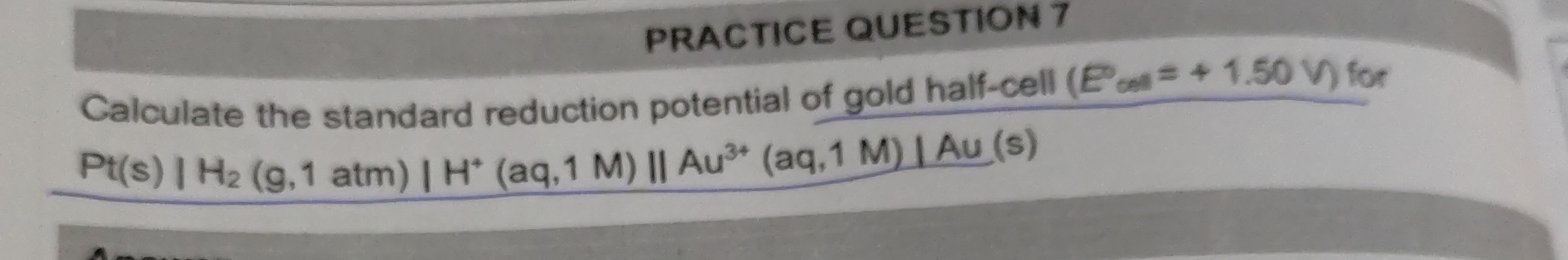 PRACTICE QUESTION 7 
Calculate the standard reduction potential of gold half-cell (E°,=+1.50V) for
Pt(s)|H_2(g,1atm)|H^+(aq,1M)||Au^(3+)(aq,1M)|Au(s)