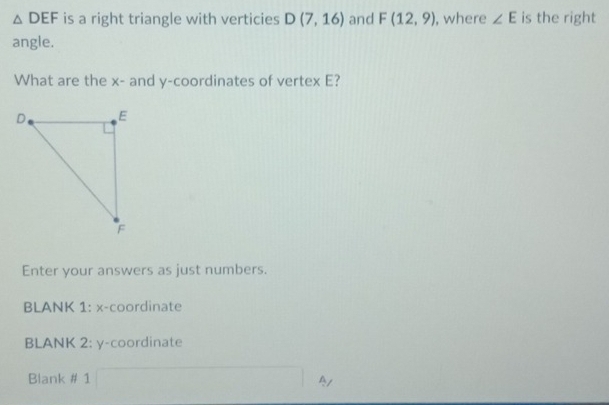 △ DEF is a right triangle with verticies D(7,16) and F(12,9) , where ∠ E is the right 
angle. 
What are the x - and y-coordinates of vertex E? 
Enter your answers as just numbers. 
BLANK 1: x-coordinate 
BLANK 2: y-coordinate 
Blank # 1