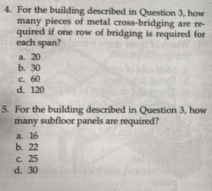 For the building described in Question 3, how
many pieces of metal cross-bridging are re-
quired if one row of bridging is required for
each span?
a. 20
b. 30
c. 60
d. 120
5. For the building described in Question 3, how
many subfloor panels are required?
a. 16
b. 22
c. 25
d. 30