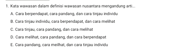 Kata wawasan dalam definisi wawasan nusantara mengandung arti...
A. Cara berpendapat, cara pandang, dan cara tinjau individu
B. Cara tinjau individu, cara berpendapat, dan cara melihat
C. Cara tinjau, cara pandang, dan cara melihat
D. Cara melihat, cara pandang, dan cara berpendapat
E. Cara pandang, cara meilhat, dan cara tinjau individu