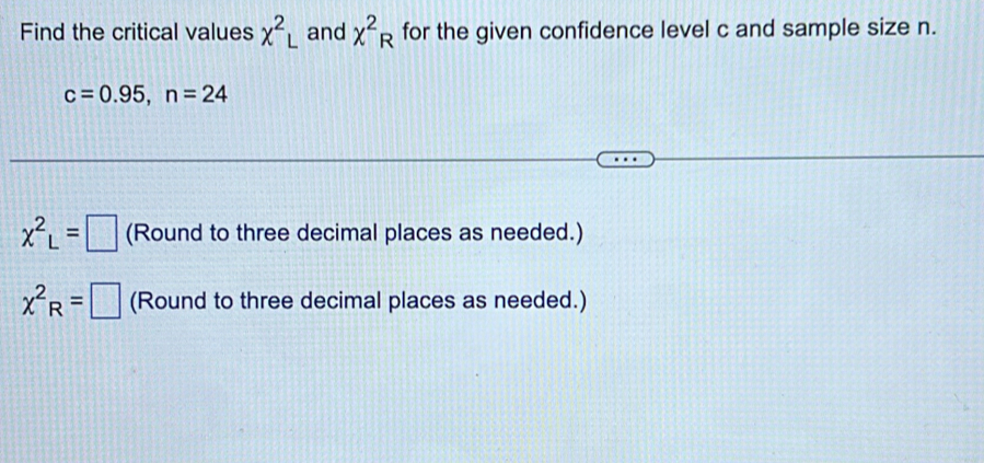 Find the critical values x^2L and chi^2_R for the given confidence level c and sample size n.
c=0.95, n=24
x^2_L=□ (Round to three decimal places as needed.)
chi^2_R= :□ (Round to three decimal places as needed.)