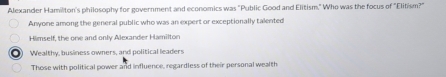 Alexander Hamilton's philosophy for government and economics was "Public Good and Elitism." Who was the focus of "Elitism?"
Anyone among the general public who was an expert or exceptionally talented
Himself, the one and only Alexander Hamilton
a Wealthy, business owners, and political leaders
Those with political power and influence, regardless of their personal wealth