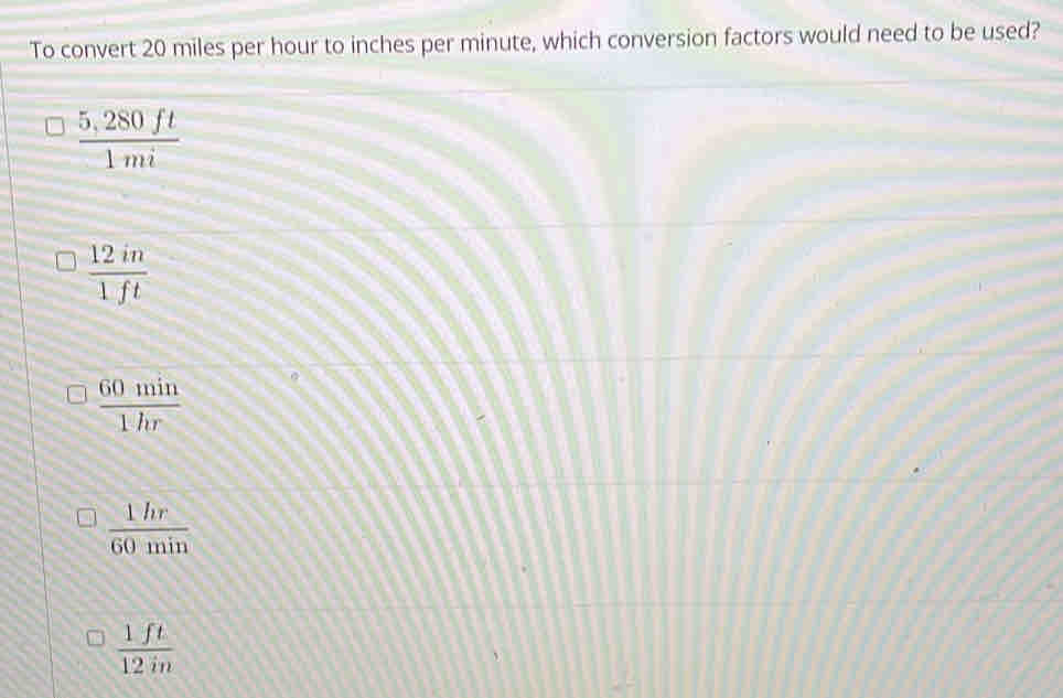 To convert 20 miles per hour to inches per minute, which conversion factors would need to be used?
 (5,280ft)/1mi 
 12in/1ft 
 60min/1hr 
 1hr/60min 
 1ft/12in 