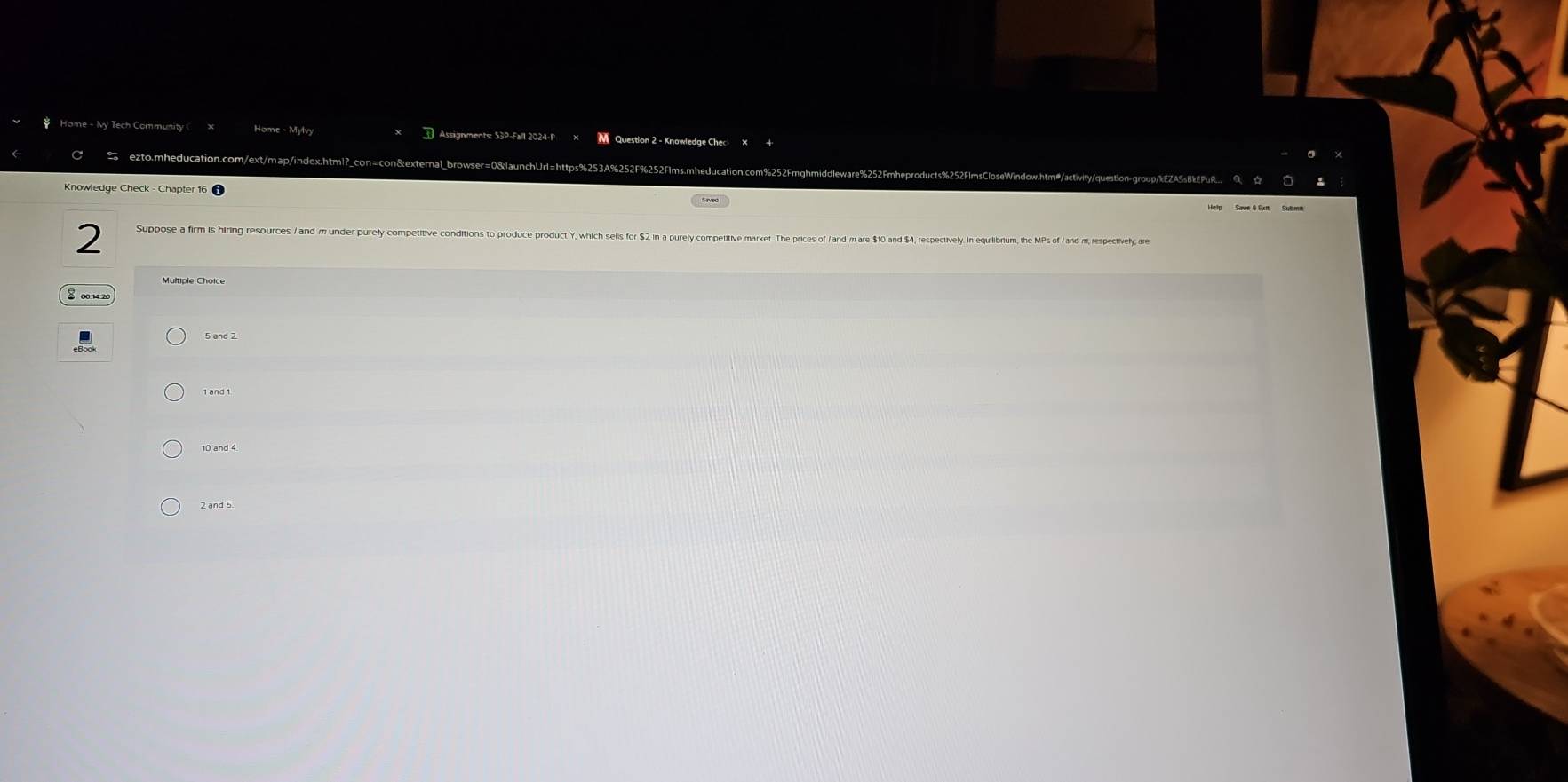 Home - Mylvy M Question 2 - Knowledge Chec
ezto.mheducation.com/ext/map/index.html?_con=con&exteral_browser=0&launchUr 63A%252F%252Flms.mheducation.com%252Fmghmidd
Knowledge Check - Chapter 16 1
2 Suppose a firm is hiring resources / and m under purely competitive conditions to produce product Y, which sells for $2 in a purely competitive market. The prices of / and m are $10 and $4, respectively. in equilibrium, the MPs of / and m, respectively, are
8
10 and 4
2 and 5
