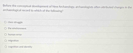 Before the conceptual development of New Archaeology, archaeologists often attributed changes in the
archaeological record to which of the following?
class struggle
the environment
human error
migration
cognition and identity