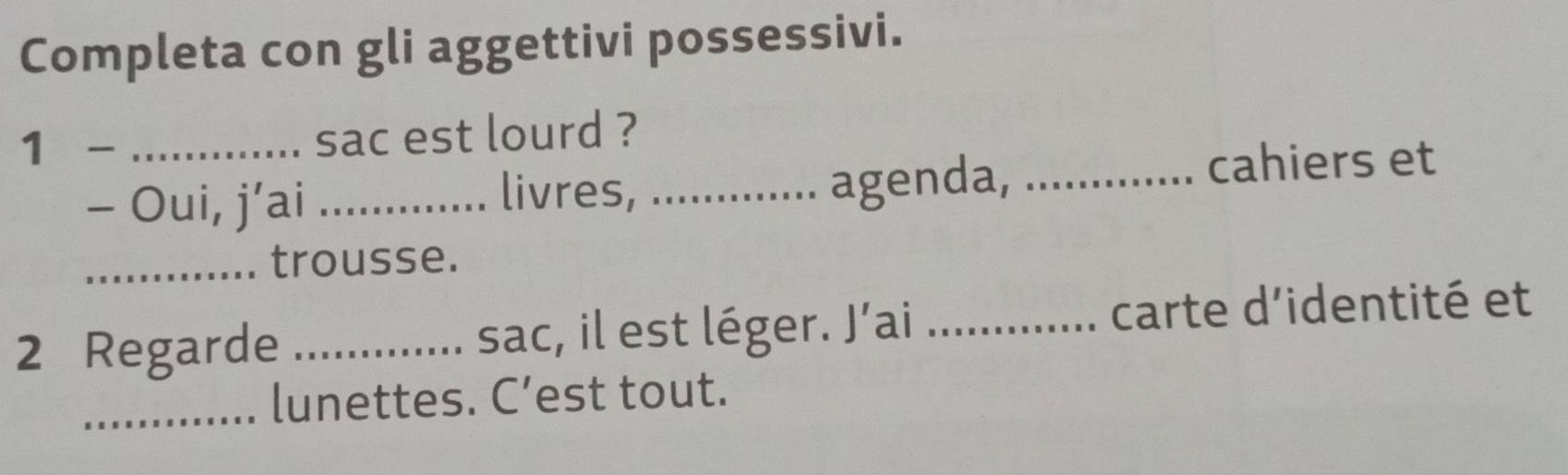 Completa con gli aggettivi possessivi. 
1 - _sac est lourd ? 
- Oui, j’ai _livres, ... agenda, 
cahiers et 

_trousse. 
2 Regarde _sac, il est léger. J’ai _carte d'identité et 
_lunettes. C’est tout.