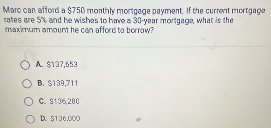 Marc can afford a $750 monthly mortgage payment. If the current mortgage
rates are 5% and he wishes to have a 30-year mortgage, what is the
maximum amount he can afford to borrow?
A. $137,653
B. $139,711
C. $136,280
D. $136,000