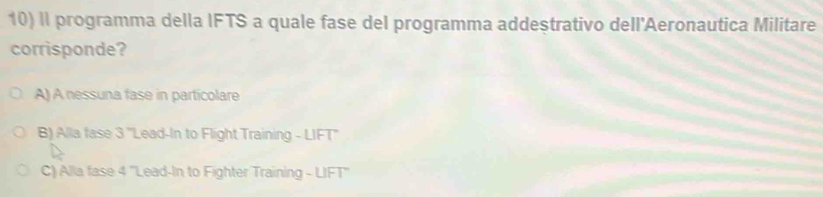 II programma della IFTS a quale fase del programma addestrativo dell'Aeronautica Militare
corrisponde?
A) A nessuna fase in particolare
B) Alla fase 3 'Lead-In to Flight Training - LIFT''
C) Alla fase 4 ''Lead-In to Fighter Training - LIFT''