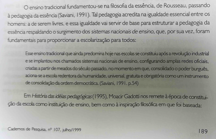 ensino tradicional fundamentou-se na filosofia da essência, de Rousseau, passando 
à pedagogia da essência (Saviani, 1991). Tal pedagogia acredita na igualdade essencial entre os 
homens: a de serem livres, e essa igualdade vai servir de base para estruturar a pedagogia da 
ressência respaldando o surgimento dos sistemas nacionais de ensino, que, por sua vez, foram 
fundamentais para proporcionar a escolarização para todos: 
Esse ensino tradicional que ainda predomina hoje nas escolas se constituiu após a revolução industrial 
e se implantou nos chamados sistemas nacionais de ensino, configurando amplas redes oficiais, 
criadas a partir de meados do século passado, no momento em que, consolidado o poder burguês, 
aciona-se a escola redentora da humanidade, universal, gratuita e obrigatória como um instrumento 
de consolidação da ordem democrática. (Saviani, 1991. p.54) 
Em História das idéias pedagógicas (1995), Moacir Gadotti nos remete à época de constitui- 
ção da escola como instituição de ensino, bem como à inspiração filosófica em que foi baseada: 
Cademos de Pesquisa, n° 107 , julho/1999 189