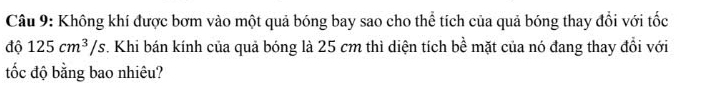 Không khí được bơm vào một quả bóng bay sao cho thể tích của quả bóng thay đổi với tốc 
độ 125cm^3/s. Khi bán kính của quả bóng là 25 cm thì diện tích bề mặt của nó đang thay đổi với 
tốc độ bằng bao nhiêu?