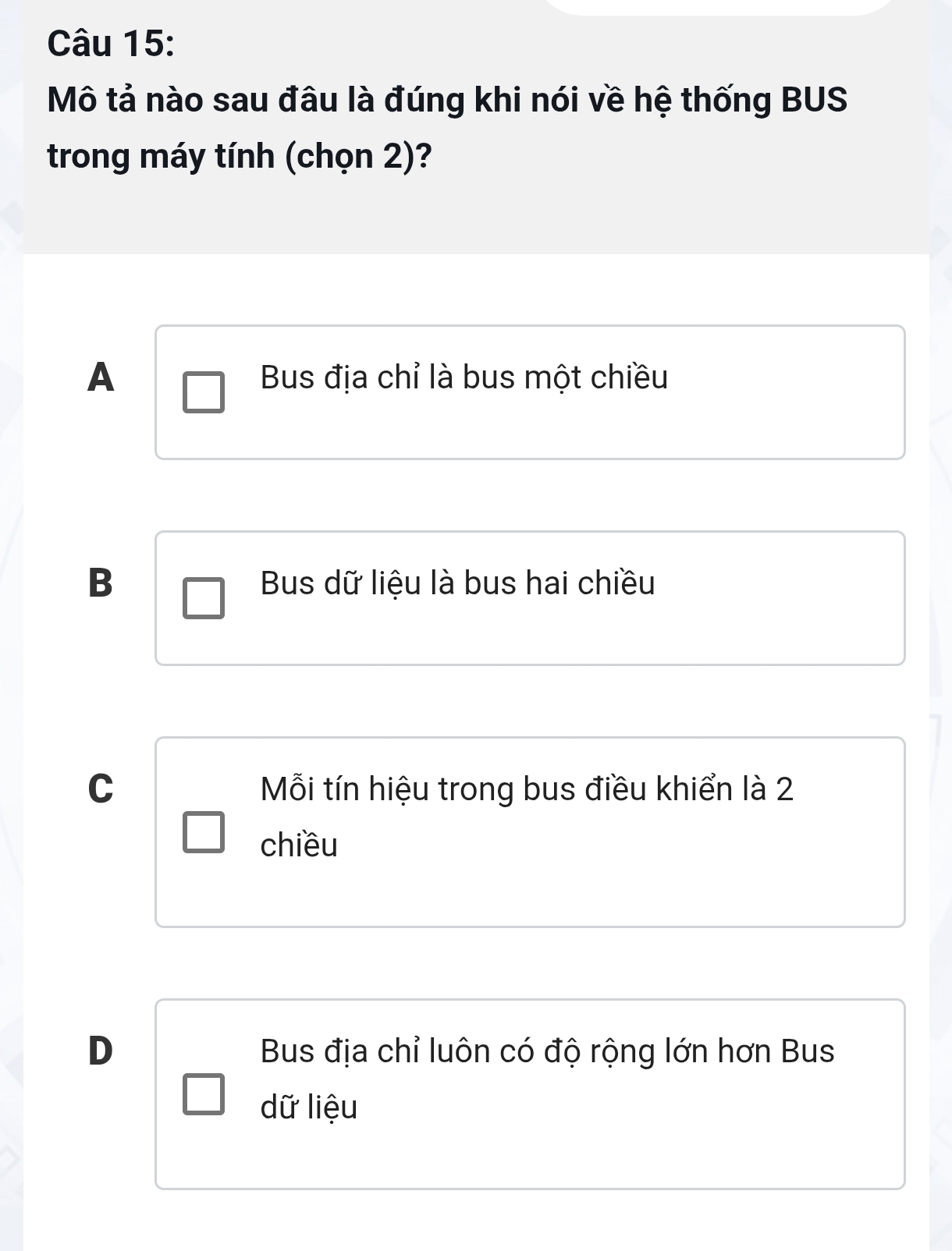 Mô tả nào sau đâu là đúng khi nói về hệ thống BUS
trong máy tính (chọn 2)?
A Bus địa chỉ là bus một chiều
B Bus dữ liệu là bus hai chiều
C Mỗi tín hiệu trong bus điều khiển là 2
chiều
D Bus địa chỉ luôn có độ rộng lớn hơn Bus
dữ liệu