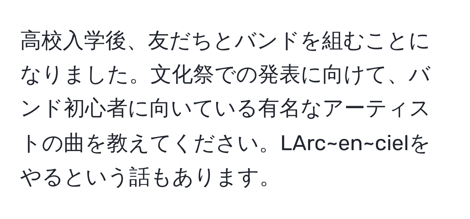 高校入学後、友だちとバンドを組むことになりました。文化祭での発表に向けて、バンド初心者に向いている有名なアーティストの曲を教えてください。LArc~en~cielをやるという話もあります。