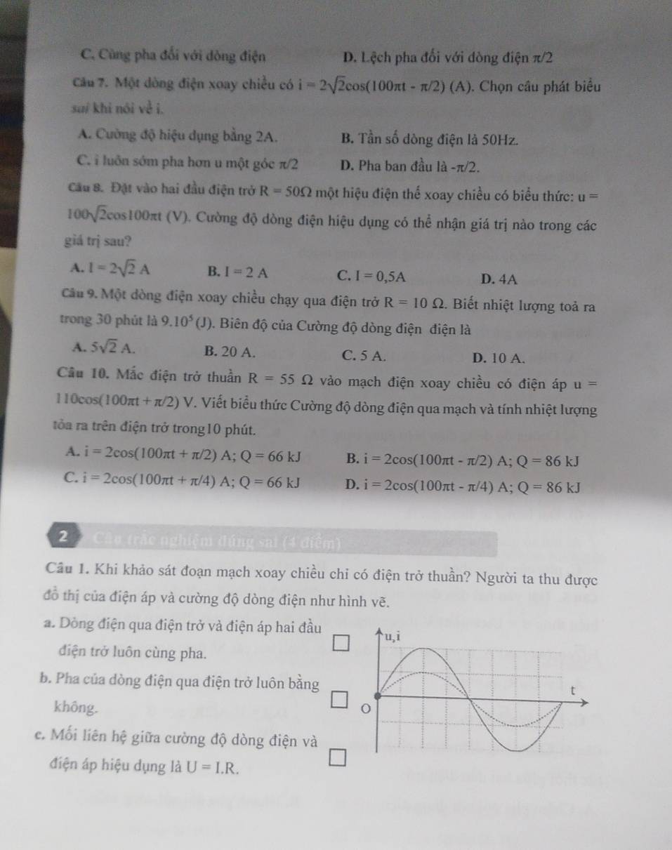 C. Cùng pha đối với dòng điện D. Lệch pha đối với dòng điện π/2
Câu 7. Một dòng điện xoay chiều có i=2sqrt(2)cos (100π t-π /2)(A). Chọn câu phát biểu
suí khi nói về i.
A. Cường độ hiệu dụng bằng 2A. B. Tần số dòng điện là 50Hz.
C. i luôn sớm pha hơn u một gỏc π/2 D. Pha ban đầu la-π /2.
Cầu 8. Đặt vào hai đầu điện trở R=50Omega một hiệu điện thể xoay chiều có biểu thức: u=
100sqrt(2)cos 100π t(V) 0. Cường độ dòng điện hiệu dụng có thể nhận giá trị nào trong các
giá trị sau?
A. I=2sqrt(2)A B. I=2A C. I=0,5A
D. 4A
Câu 9. Một dòng điện xoay chiều chạy qua điện trở R=10Omega. Biết nhiệt lượng toả ra
trong 30 phút là 9.10^5(J) ). Biên độ của Cường độ dòng điện điện là
A. 5sqrt(2)A. B. 20 A. C. 5 A. D. 10 A.
Câu 10. Mắc điện trở thuần R=55Omega vào mạch điện xoay chiều có điện áp u=
110cos (100π t+π /2)V T. Viết biểu thức Cường độ dòng điện qua mạch và tính nhiệt lượng
tỏa ra trên điện trở trong10 phút.
A. i=2cos (100π t+π /2)A;Q=66kJ B. i=2cos (100π t-π /2)A;Q=86kJ
C. i=2cos (100π t+π /4)A;Q=66kJ D. i=2cos (100π t-π /4)A;Q=86kJ
2  Câu trắc nghiệm đúng sai (4 điểm)
Cầu 1. Khi khảo sát đoạn mạch xoay chiều chỉ có điện trở thuần? Người ta thu được
đồ thị của điện áp và cường độ dòng điện như hình vẽ.
a. Dòng điện qua điện trở và điện áp hai đầu
điện trở luôn cùng pha.
b. Pha của dòng điện qua điện trở luôn bằng
không.
e. Mối liên hệ giữa cường độ dòng điện và
điện áp hiệu dụng là U=I.R.