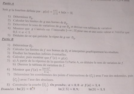 Partie A 
Soit g la fonction définie par : g(x)= (x+1)/x-3 +ln |x-3|
1) Déterminer D_8. 
2) Calculer les límites de gaux bornes de D_8
3) Déterminer le sens de variations de g sur D_g et dresser son tableau de variation. 
4) Montrer que ɡ s’annule sur l'intervalle |-∈fty ;3| pour une et une seule valeur à. Vérifier que
0.5. 
5) Déduire de ce qui précède le signe de g sur D_g. 
Partie R 
1) Déterminer D_f. 
2) Calculer les limites de ƒ aux bornes de D_f et interprêter graphiquement les résultats. 
3) Étudier les branches infinies éventuelles. 
4) Calculer, puis montrer que f'(x)=g(x). 
5) a) À partir de la réponse de la question 5) Partie A, en déduire le sens de variation de f. 
b) Dresser le tableau de variation de f. 
6) Montrer que f(alpha )=frac (alpha +1)^23-alpha . 
7) Déterminer les coordonnées des points d'intersections de (C_f) avec l'axe des ordonnées, puis
(c_r) avec l'axe des abscisses. 
8) Construire la courbe (c_f). On prendra : alpha =0,8 et f(alpha )approx 1,4
Données : ln (2)=0.^circ  7 ; ln (2,5)approx 0,9 ln (3)=1,1