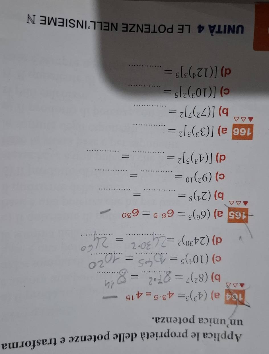 Applica le proprietà delle potenze e trasforma 
un’unica potenza. 
a) (4^3)^5=4^(3· 5)=4^(15) _ 
b) (8^2)^7= _ 
_= 
c) (10^4)^5= _ 
= 
_ 
d) (24^(30))^2= _ 
= 
_ 
165 a) (6^6)^5=6^(6· 5)=6^(30)
_ 
b) (2^4)^8= _ 
_= 
c) (9^2)^10= _ 
_ 
= 
d) [(4^3)^5]^2= _ 
_= 
166 a) [(3^3)^5]^2= _ 
b) [(7^2)^7]^2= _ 
c) [(10^3)^2]^5= _ 
d) [(12^4)^3]^5= _ 
UNITÀ 4 le pOtenZE nEll'insieme N