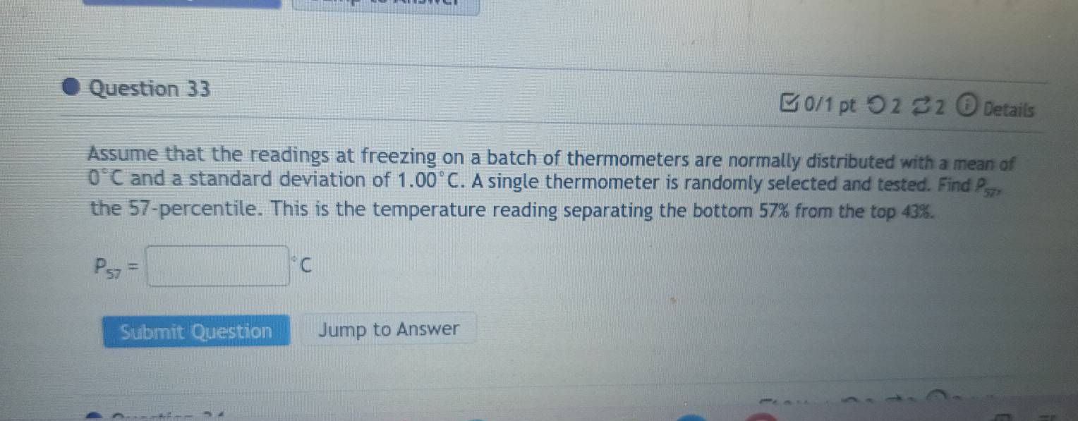 Details 
□0/1pt つ2 %2 G 
Assume that the readings at freezing on a batch of thermometers are normally distributed with a mean of
0°C and a standard deviation of 1.00°C. A single thermometer is randomly selected and tested. Find rho _57, 
the 57 -percentile. This is the temperature reading separating the bottom 57% from the top 43%.
P_57=□°C
Submit Question Jump to Answer