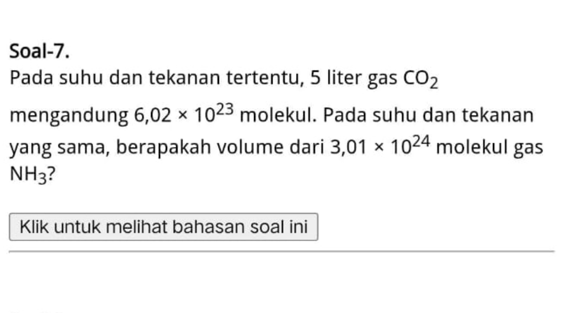 Soal-7. 
Pada suhu dan tekanan tertentu, 5 liter gas CO_2
mengandung 6,02* 10^(23) molekul. Pada suhu dan tekanan 
yang sama, berapakah volume dari 3,01* 10^(24) molekul gas
NH_3 2 
Klik untuk melihat bahasan soal ini