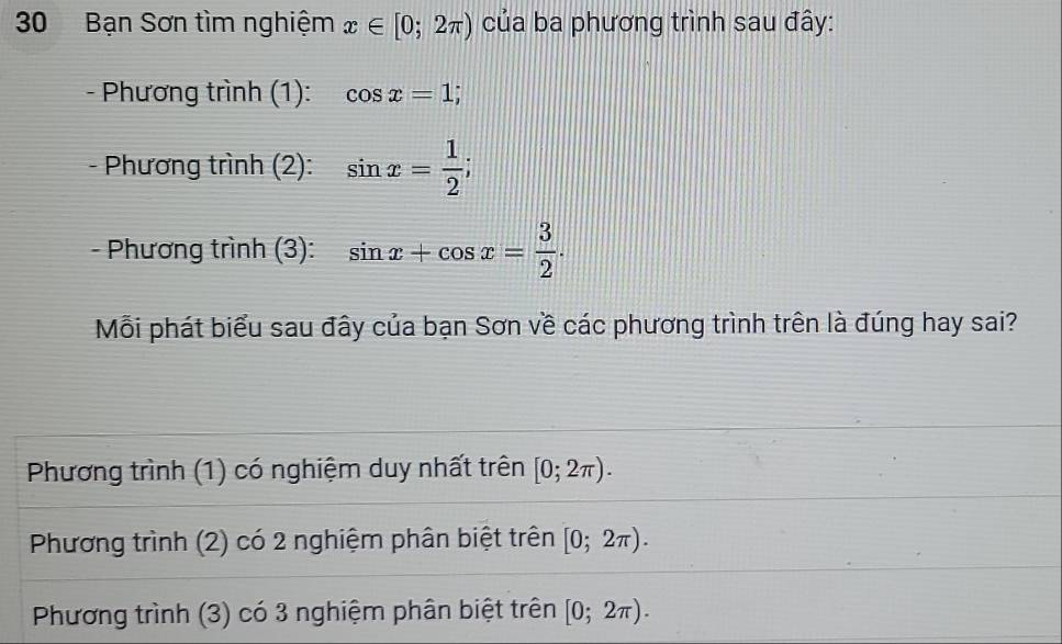 Bạn Sơn tìm nghiệm x∈ [0;2π ) của ba phương trình sau đây:
- Phương trình (1): cos x=1; 
- Phương trình (2): sin x= 1/2 ; 
- Phương trình (3): sin x+cos x= 3/2 . 
Mỗi phát biểu sau đây của bạn Sơn về các phương trình trên là đúng hay sai?
Phương trình (1) có nghiệm duy nhất trên [0;2π ).
Phương trình (2) có 2 nghiệm phân biệt trên [0;2π ).
Phương trình (3) có 3 nghiệm phân biệt trên [0;2π ).