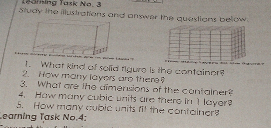 Learning Task No. 3 
Study the illustrations and answer the questions below. 
1. What kind of solid figure is the container? 
2. How many layers are there? 
3. What are the dimensions of the container? 
4. How many cubic units are there in 1 layer? 
5. How many cubic units fit the container? 
Learning Task No.4: