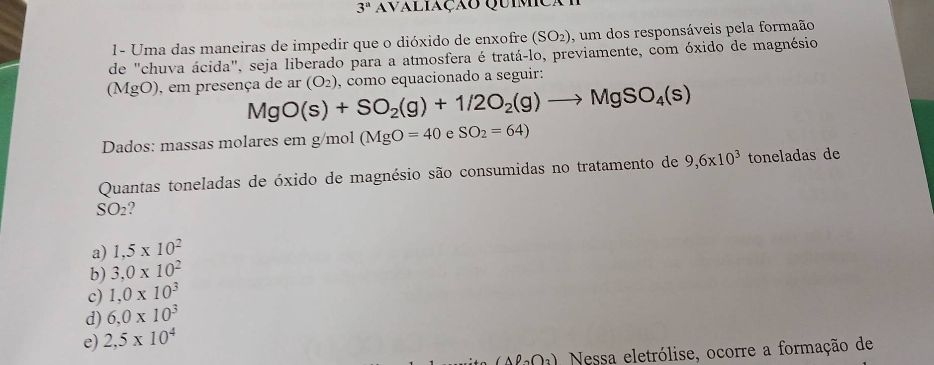 3^a avaliação Quimica
1- Uma das maneiras de impedir que o dióxido de enxofre (SO_2) , um dos responsáveis pela formaão
de "chuva ácida", seja liberado para a atmosfera é tratá-lo, previamente, com óxido de magnésio
(MgO), em presença de ar (O_2) , como equacionado a seguir:
MgO(s)+SO_2(g)+1/2O_2(g)to MgSO_4(s)
Dados: massas molares em g/mol (MgO=40 e SO_2=64)
Quantas toneladas de óxido de magnésio são consumidas no tratamento de 9, 6* 10^3 toneladas de
SO_2
a) 1,5* 10^2
b) 3,0* 10^2
c) 1,0* 10^3
d) 6,0* 10^3
e) 2,5* 10^4
(Aell _2O_3) Nessa eletrólise, ocorre a formação de